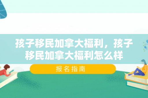 孩子移民加拿大福利，孩子移民加拿大福利怎么样