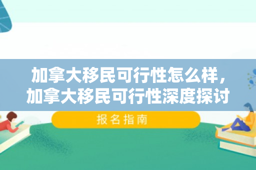 加拿大移民可行性怎么样，加拿大移民可行性深度探讨