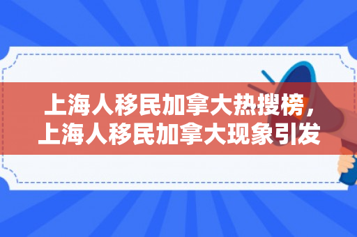 上海人移民加拿大热搜榜，上海人移民加拿大现象引发热搜榜热议