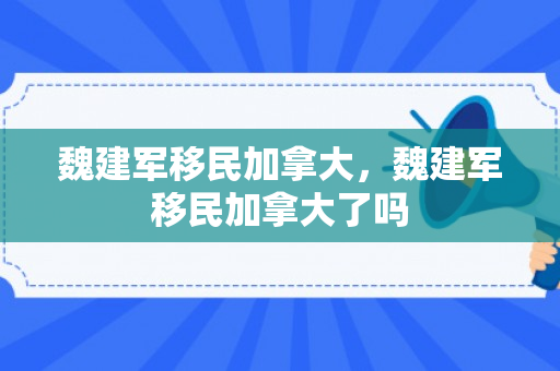 魏建军移民加拿大，魏建军移民加拿大了吗