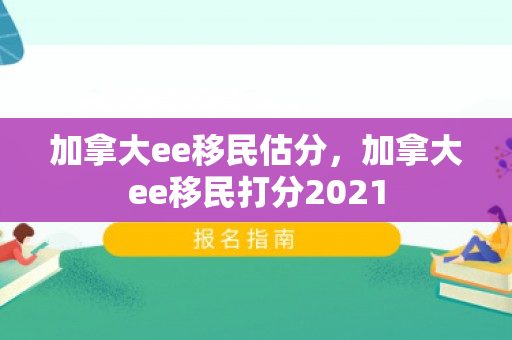 加拿大ee移民估分，加拿大ee移民打分2021