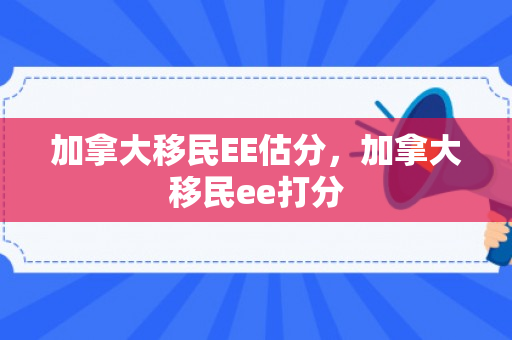 加拿大移民EE估分，加拿大移民ee打分