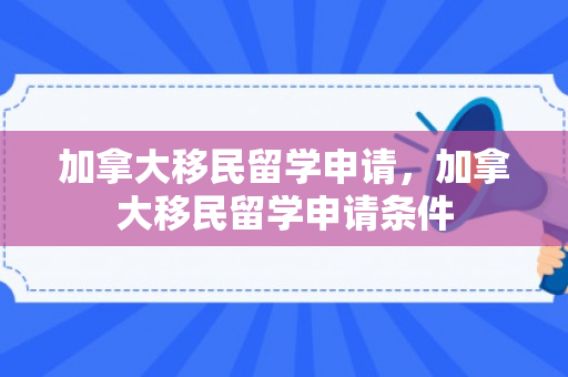 加拿大移民留学申请，加拿大移民留学申请条件