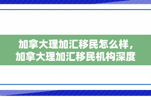 加拿大理加汇移民怎么样，加拿大理加汇移民机构深度解析