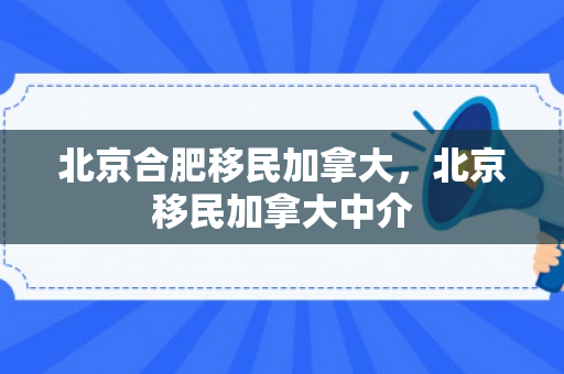 北京合肥移民加拿大，北京移民加拿大中介