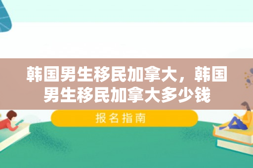 韩国男生移民加拿大，韩国男生移民加拿大多少钱