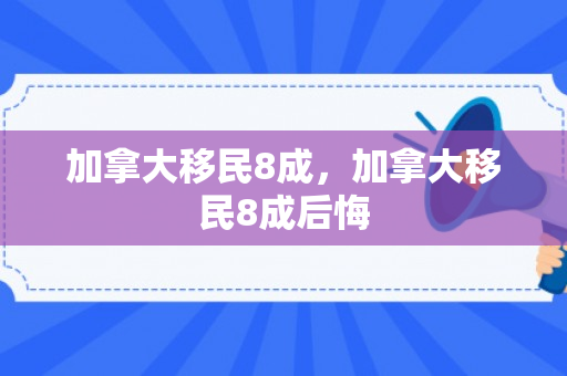 加拿大移民8成，加拿大移民8成后悔