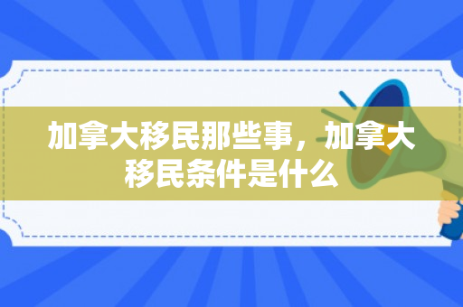 加拿大移民那些事，加拿大移民条件是什么