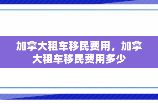 加拿大租车移民费用，加拿大租车移民费用多少