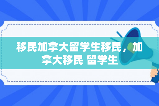 移民加拿大留学生移民，加拿大移民 留学生