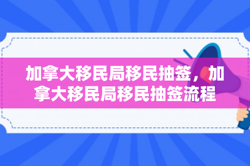 加拿大移民局移民抽签，加拿大移民局移民抽签流程