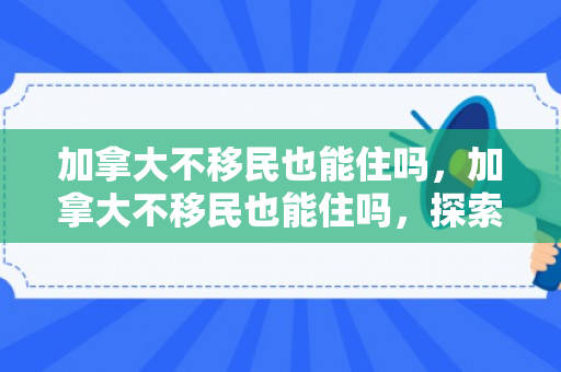 加拿大不移民也能住吗，加拿大不移民也能住吗，探索非移民在加拿大的居住可能性