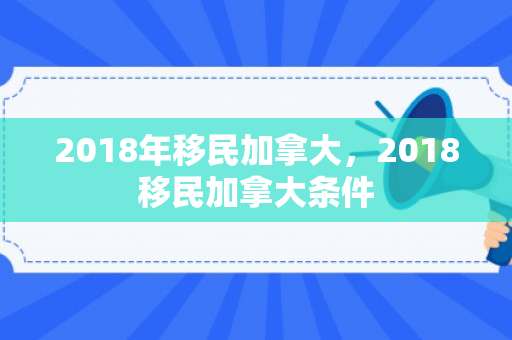 2018年移民加拿大，2018移民加拿大条件