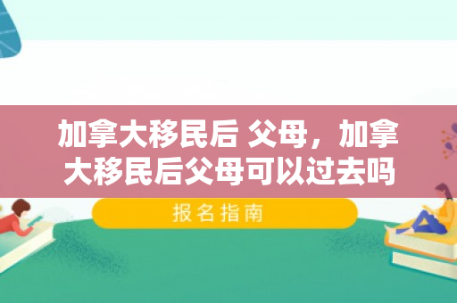 加拿大移民后 父母，加拿大移民后父母可以过去吗