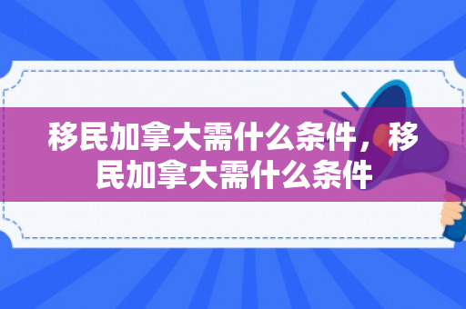 移民加拿大需什么条件，移民加拿大需什么条件