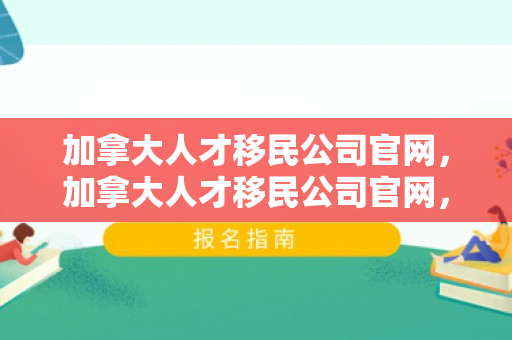 加拿大人才移民公司官网，加拿大人才移民公司官网，探索移民之路，实现人才梦想