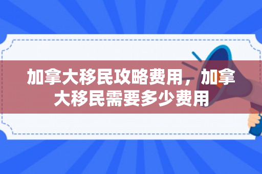 加拿大移民攻略费用，加拿大移民需要多少费用