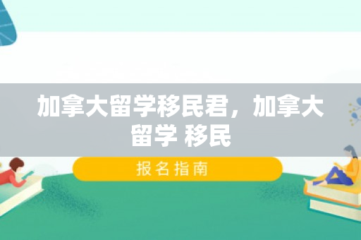 加拿大留学移民君，加拿大留学 移民