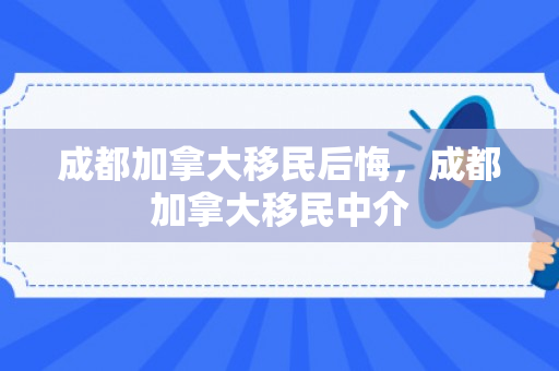 成都加拿大移民后悔，成都加拿大移民中介