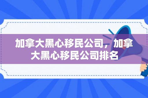 加拿大黑心移民公司，加拿大黑心移民公司排名