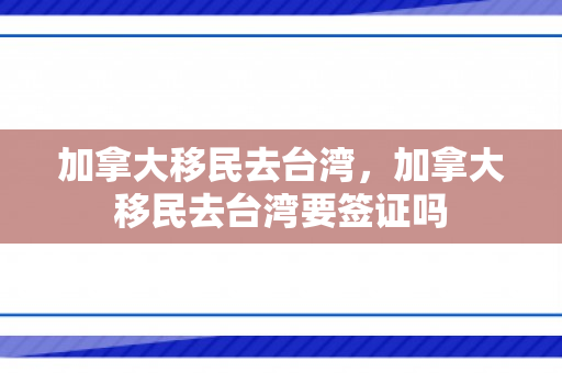 加拿大移民去台湾，加拿大移民去台湾要签证吗
