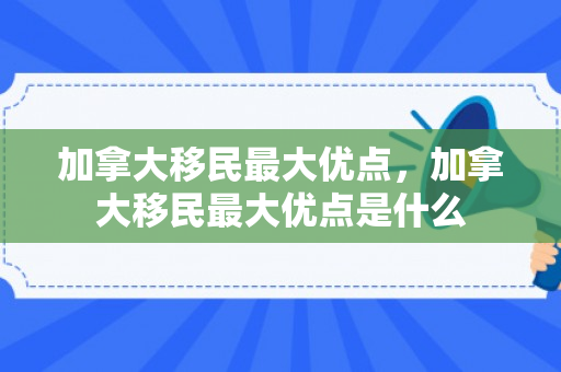加拿大移民最大优点，加拿大移民最大优点是什么